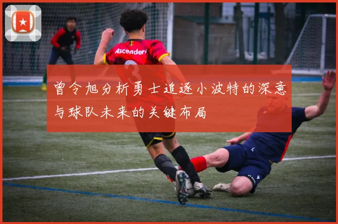 曾令旭分析勇士追逐小波特的深意与球队未来的关键布局