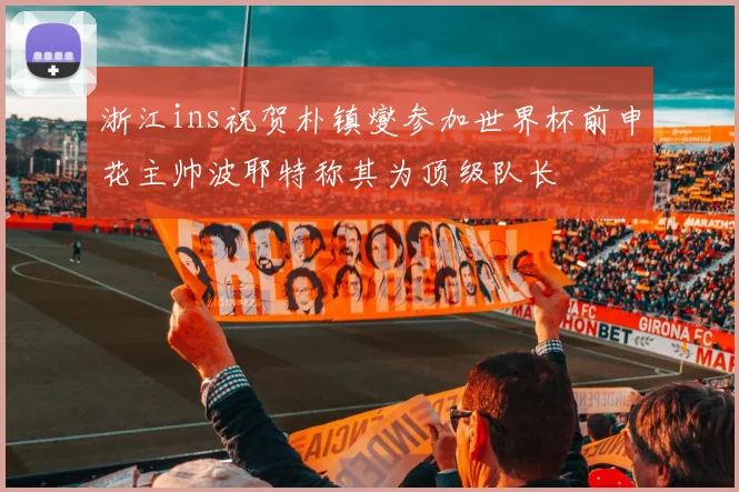 浙江ins祝贺朴镇燮参加世界杯前申花主帅波耶特称其为顶级队长