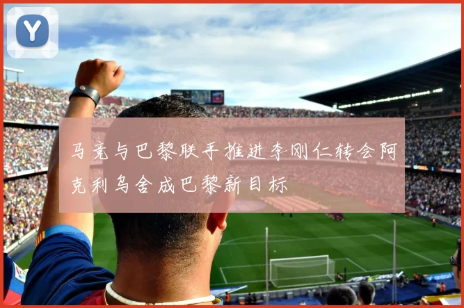 马竞与巴黎联手推进李刚仁转会阿克利乌舍成巴黎新目标