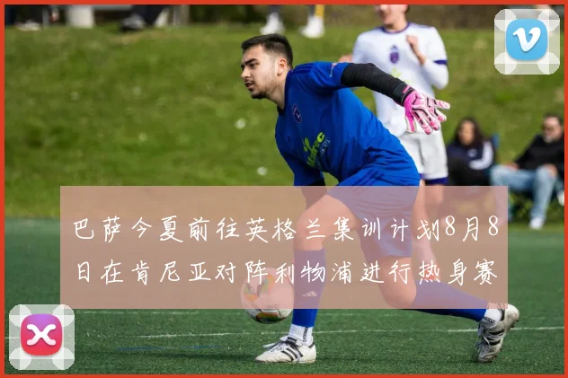巴萨今夏前往英格兰集训计划8月8日在肯尼亚对阵利物浦进行热身赛
