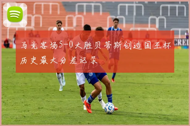 马竞客场5-0大胜贝蒂斯创造国王杯历史最大分差记录