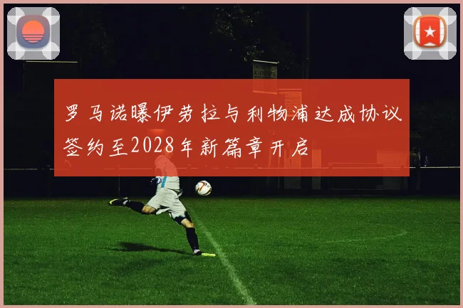 罗马诺曝伊劳拉与利物浦达成协议签约至2028年新篇章开启
