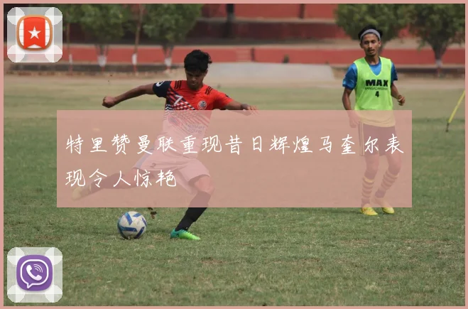特里赞曼联重现昔日辉煌马奎尔表现令人惊艳