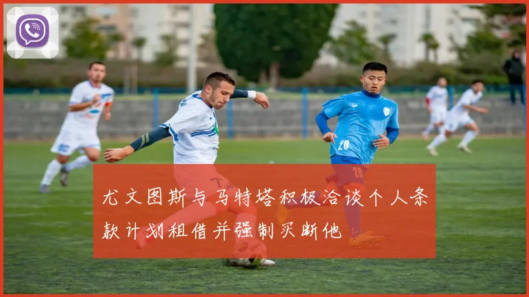 尤文图斯与马特塔积极洽谈个人条款计划租借并强制买断他