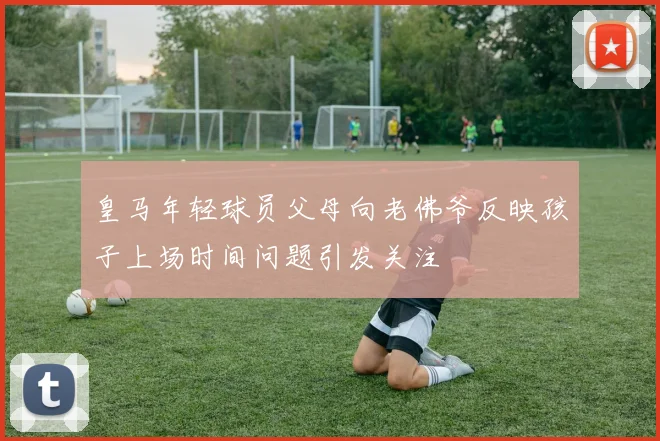 皇马年轻球员父母向老佛爷反映孩子上场时间问题引发关注