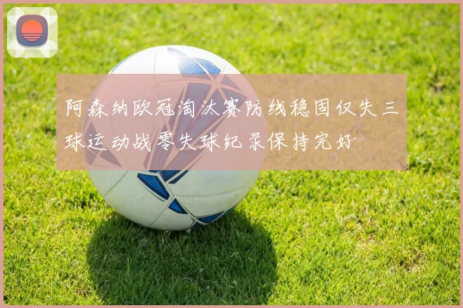 阿森纳欧冠淘汰赛防线稳固仅失三球运动战零失球纪录保持完好