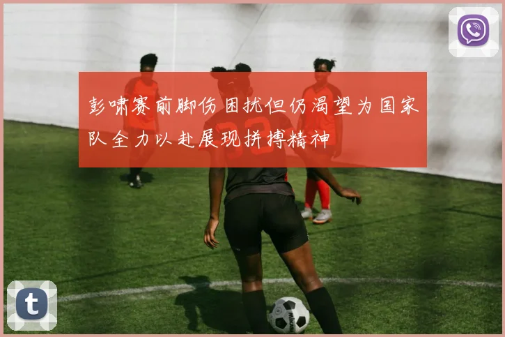 彭啸赛前脚伤困扰但仍渴望为国家队全力以赴展现拼搏精神