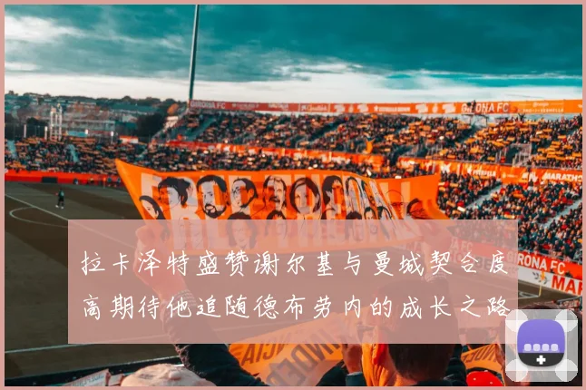 拉卡泽特盛赞谢尔基与曼城契合度高期待他追随德布劳内的成长之路