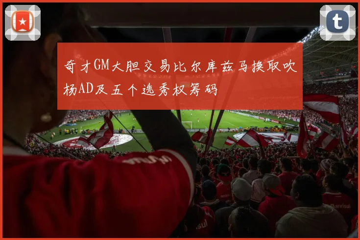 奇才GM大胆交易比尔库兹马换取吹杨AD及五个选秀权筹码