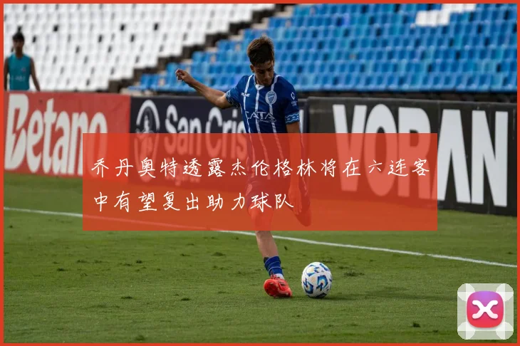 乔丹奥特透露杰伦格林将在六连客中有望复出助力球队