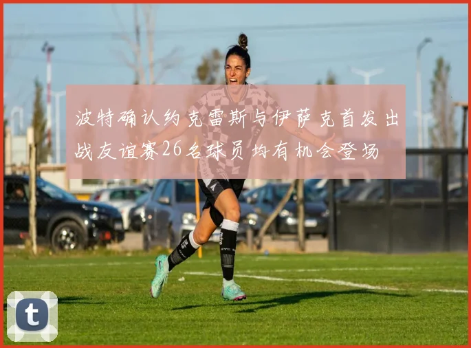 波特确认约克雷斯与伊萨克首发出战友谊赛26名球员均有机会登场