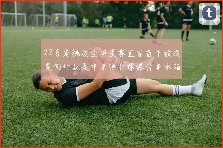 22号秀挑战全明星赛直言首个被我晃倒的就是申京他打球像背着冰箱一样笨重