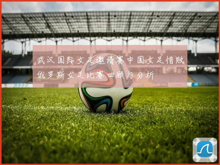 武汉国际女足邀请赛中国女足惜败俄罗斯女足比赛回顾与分析