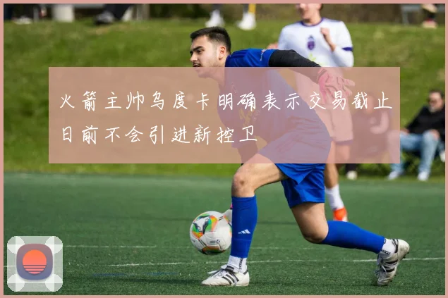 火箭主帅乌度卡明确表示交易截止日前不会引进新控卫